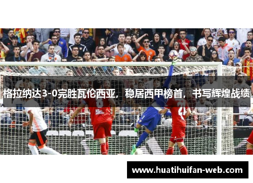 格拉纳达3-0完胜瓦伦西亚，稳居西甲榜首，书写辉煌战绩